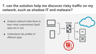 STORYBOAR
7. can the solution help me discover risky traffic on my
network, such as shadow IT and malware?
■ Analyze outbound data flows to
learn what unsanctioned SaaS
apps are in use
■ Understand risk profiles of
different apps
 