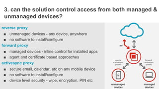STORYBOAR
3. can the solution control access from both managed &
unmanaged devices?
reverse proxy
■ unmanaged devices - any device, anywhere
■ no software to install/configure
forward proxy
■ managed devices - inline control for installed apps
■ agent and certificate based approaches
activesync proxy
■ secure email, calendar, etc on any mobile device
■ no software to install/configure
■ device level security - wipe, encryption, PIN etc
 