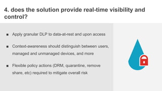 STORYBOAR
4. does the solution provide real-time visibility and
control?
■ Apply granular DLP to data-at-rest and upon access
■ Context-awareness should distinguish between users,
managed and unmanaged devices, and more
■ Flexible policy actions (DRM, quarantine, remove
share, etc) required to mitigate overall risk
 