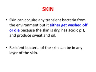 SKIN
• Skin can acquire any transient bacteria from
the environment but it either get washed off
or die because the skin is dry, has acidic pH,
and produce sweat and oil.
• Resident bacteria of the skin can be in any
layer of the skin.
 