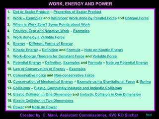 WORK, ENERGY AND POWER
1. Dot or Scalar Product – Properties of Scalar Product
2. Work – Examples and Definition; Work done by Parallel Force and Oblique Force
3. When is Work Zero? Some Points about Work
4. Positive, Zero and Negative Work – Examples
5. Work done by a Variable Force
6. Energy – Different Forms of Energy
7. Kinetic Energy – Definition and Formula – Note on Kinetic Energy
8. Work–Energy Theorem for Constant Force and Variable Force
9. Potential Energy – Definition, Examples and Formula – Note on Potential Energy
10. Law of Conservation of Energy – Examples
11. Conservative Force and Non-conservative Force
12. Conservation of Mechanical Energy – Example using Gravitational Force & Spring
13. Collisions – Elastic, Completely Inelastic and Inelastic Collisions
14. Elastic Collision in One Dimension and Inelastic Collision in One Dimension
15. Elastic Collision in Two Dimensions
16. Power and Note on Power
Created by C. Mani, Assistant Commissioner, KVS RO Silchar Next
 