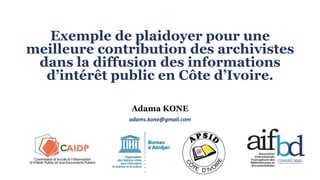 Exemple de plaidoyer pour une
meilleure contribution des archivistes
dans la diffusion des informations
d’intérêt public en Côte d’Ivoire.
Adama KONE
adams.kone@gmail.com
 