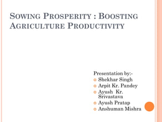 SOWING PROSPERITY : BOOSTING
AGRICULTURE PRODUCTIVITY
Presentation by:-
 Shekhar Singh
 Arpit Kr. Pandey
 Ayush Kr.
Srivastava
 Ayush Pratap
 Anshuman Mishra
 