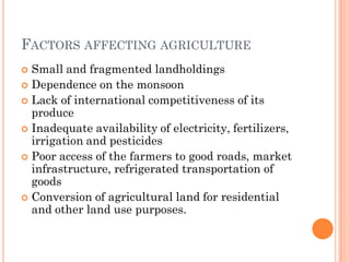 FACTORS AFFECTING AGRICULTURE
 Small and fragmented landholdings
 Dependence on the monsoon
 Lack of international competitiveness of its
produce
 Inadequate availability of electricity, fertilizers,
irrigation and pesticides
 Poor access of the farmers to good roads, market
infrastructure, refrigerated transportation of
goods
 Conversion of agricultural land for residential
and other land use purposes.
 