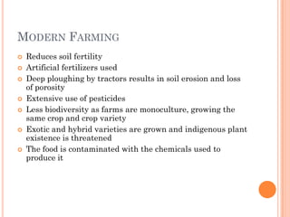MODERN FARMING
 Reduces soil fertility
 Artificial fertilizers used
 Deep ploughing by tractors results in soil erosion and loss
of porosity
 Extensive use of pesticides
 Less biodiversity as farms are monoculture, growing the
same crop and crop variety
 Exotic and hybrid varieties are grown and indigenous plant
existence is threatened
 The food is contaminated with the chemicals used to
produce it
 