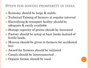 STEPS FOR SOWING PROSPERITY IN INDIA
 Economy should be large & stable.
 Technical Taining of farmers at regular interval
 Electrifying & transport facility should be
adequate & easily available
 Storage capacity of grains should be increased
 Factory should be setup at bare lands instead of
fertile lands.
 Muavza should be given to farmers for accidental
loss
 Award for farmers should be initiated
 Canals should be interconnected .
 Organic farmic should be used.
 