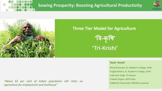 Sowing Prosperity: Boosting Agricultural Productivity
Three Tier Model for Agriculture
Team: ‘Aaroh’
Minal Karanwal, St. Stephen’s College, Delhi
Pragati Mishra, St. Stephen’s College, Delhi
Inderveer Singh, IIT Kanpur
Prateek Singhvi, BITS Pilani
Siddharth Chaturvedi, RMLNLU Lucknow
‘त्रि-कृ षि’
‘Tri-Krishi’
“About 65 per cent of Indian population still relies on
agriculture for employment and livelihood.”
 