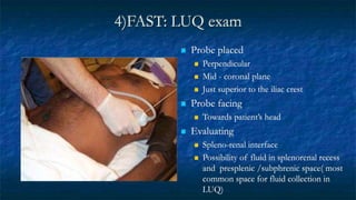 4)FAST: LUQ exam
 Probe placed
 Perpendicular
 Mid - coronal plane
 Just superior to the iliac crest
 Probe facing
 Towards patient’s head
 Evaluating
 Spleno-renal interface
 Possibility of fluid in splenorenal recess
and presplenic /subphrenic space( most
common space for fluid collection in
LUQ)
 