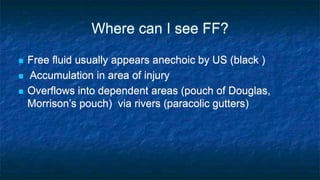 Where can I see FF?
 Free fluid usually appears anechoic by US (black )
 Accumulation in area of injury
 Overflows into dependent areas (pouch of Douglas,
Morrison’s pouch) via rivers (paracolic gutters)
 