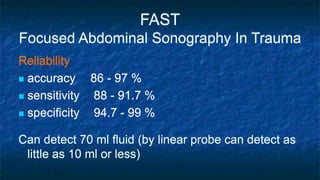 FAST
Focused Abdominal Sonography In Trauma
Reliability
 accuracy 86 - 97 %
 sensitivity 88 - 91.7 %
 specificity 94.7 - 99 %
Can detect 70 ml fluid (by linear probe can detect as
little as 10 ml or less)
 