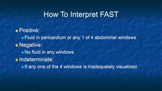 How To Interpret FAST
 Positive:
 Fluid in pericardium or any 1 of 4 abdominal windows
 Negative:
 No fluid in any windows
 Indeterminate:
 If any one of the 4 windows is inadequately visualized
 