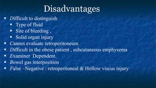  Difficult to distinguish
 Type of fluid
 Site of bleeding ,
 Solid organ injury
 Cannot evaluate retroperitoneum
 Difficult in the obese patient , subcutaneous emphysema
 Examiner Dependent.
 Bowel gas interposition
 False –Negative : retroperitoneal & Hollow viscus injury
Disadvantages
 