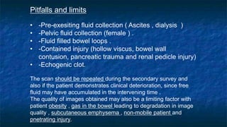 Pitfalls and limits
• -Pre-exesiting fluid collection ( Ascites , dialysis )
• -Pelvic fluid collection (female ) .
• -Fluid filled bowel loops .
• -Contained injury (hollow viscus, bowel wall
contusion, pancreatic trauma and renal pedicle injury)
• -Echogenic clot.
The scan should be repeated during the secondary survey and
also if the patient demonstrates clinical deterioration, since free
fluid may have accumulated in the intervening time .
The quality of images obtained may also be a limiting factor with
patient obesity , gas in the bowel leading to degradation in image
quality , subcutaneous emphysema , non-mobile patient and
pnetrating injury.
 