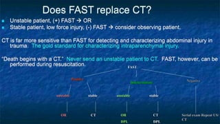 Does FAST replace CT?
 Unstable patient, (+) FAST  OR
 Stable patient, low force injury, (-) FAST  consider observing patient.
CT is far more sensitive than FAST for detecting and characterizing abdominal injury in
trauma. The gold standard for characterizing intraparenchymal injury.
“Death begins with a CT.” Never send an unstable patient to CT. FAST, however, can be
performed during resuscitation. FAST
Positive Negative
Indeterminate
unstable stable
OR CT
unstable stable
OR
DPL
CT
DPL
Serial exam Repeat US/
CT
 