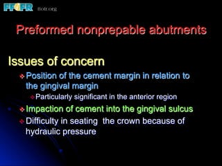 Preformed nonprepable abutments

Issues of concern
 v  Position
            of the cement margin in relation to
   the gingival margin
    v Particularly   significant in the anterior region
 v  Impaction    of cement into the gingival sulcus
 v  Difficulty in seating the crown because of
    hydraulic pressure
 