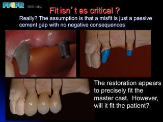 Fit isn’t as critical ?
Really? The assumption is that a misfit is just a passive
cement gap with no negative consequences




                                The restoration appears
                                to precisely fit the
                                master cast. However,
                                will it fit the patient?
 