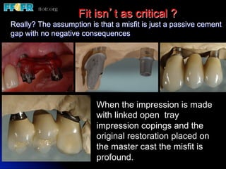 Fit isn’t as critical ?
Really? The assumption is that a misfit is just a passive cement
gap with no negative consequences




                          When the impression is made
                          with linked open tray
                          impression copings and the
                          original restoration placed on
                          the master cast the misfit is
                          profound.
 