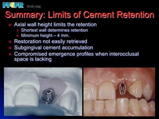 Summary: Limits of Cement Retention
v    Axial wall height limits the retention
      v    Shortest wall determines retention
      v    Minimum height – 4 mm.
v    Restoration not easily retrieved
v    Subgingival cement accumulation
v    Compromised emergence profiles when interocclusal
      space is lacking
 