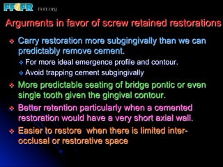 Arguments in favor of screw retained restorations
v    Carry restoration more subgingivally than we can
      predictably remove cement.
      v  Formore ideal emergence profile and contour.
      v  Avoid trapping cement subgingivally

v    More predictable seating of bridge pontic or even
      single tooth given the gingival contour.
v    Better retention particularly when a cemented
      restoration would have a very short axial wall.
v    Easier to restore when there is limited inter-
      occlusal or restorative space
 
