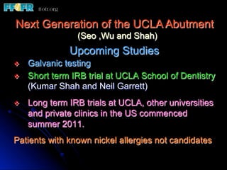 Next Generation of the UCLA Abutment
                  (Seo ,Wu and Shah)
                Upcoming Studies
v    Galvanic testing
v    Short term IRB trial at UCLA School of Dentistry
      (Kumar Shah and Neil Garrett)
v    Long term IRB trials at UCLA, other universities
      and private clinics in the US commenced
      summer 2011.
Patients with known nickel allergies not candidates
 