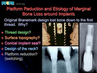 Platform Reduction and Etiology of Marginal
           Bone Loss around Implants
  Original Branemark design lost bone down to the first
  thread. Why?

v  Thread  design?
v  Surface topography?
v  Conical implant seal?
v  Design of the neck?
v  Platform reduction?
    (switching)
 