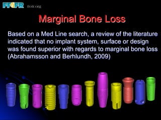 Marginal Bone Loss
Based on a Med Line search, a review of the literature
indicated that no implant system, surface or design
was found superior with regards to marginal bone loss
(Abrahamsson and Berhlundh, 2009)
 