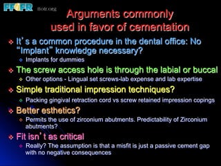 Arguments commonly
                   used in favor of cementation
v  It’s
      a common procedure in the dental office: No
   “Implant” knowledge necessary?
    v    Implants for dummies
v  The screw access hole is through the labial or buccal
     v  Other options - Lingual set screws-lab expense and lab expertise

v  Simple       traditional impression techniques?
    v    Packing gingival retraction cord vs screw retained impression copings
v  Better esthetics?
    v  Permits the use of zirconium abutments. Predictability of Zirconium
        abutments?
v  Fit   isn’t as critical
    v    Really? The assumption is that a misfit is just a passive cement gap
          with no negative consequences
 