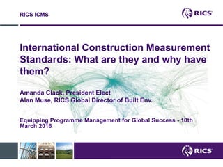 International Construction Measurement
Standards: What are they and why have
them?
Amanda Clack, President Elect
Alan Muse, RICS Global Director of Built Env.
RICS ICMS
Equipping Programme Management for Global Success - 10th
March 2016
 