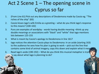 Act 2 Scene 1 – The opening scene in
Cyprus so far
1. (From Line 61) Pick out any descriptions of Desdemona made by Cassio eg. “The
riches of the ship” (83)
2. Cassio kisses Iago’s wife Emilia as a greeting – what do you think Iago’s response
to this means? (100-102)
3. Puns are examples of wordplay - words having double meaning –think up any
double meanings or associations with “black” and “white” that Iago mentions
lots between 125-155
4. What is meant by Cassio’s apology to Desdemona in line 161?
5. Iago notices the attention Cassio plays to Desdemona: In an aside (starting 163)
to the audience he sees how his plan is going to work – pick out the line that
contains some kind of animal imagery, copy this down and explain what it means.
6. Read Iago’s aside (190-192) – What do you think this musical metaphor is trying
to say about what Iago is planning to do?
 