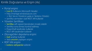 7
• Portal erişimi
• Live ID Kullanımı (Microsoft Hesabı)
• http://manage.windowsazure.com
• Rol: Servis Yöneticisi yada or Yardımcı Yönetici
• Sertifika vermeden özel REST API kullanılır
• Yönetim Sertifikası
• Sertifika self-signed (kendinden imzalı) olabilir
• Sertifika sona ermesi kontrol edilmez
• PowerShell tarafından kullanılır
• REST API tarafından kullanılır
• (Storage)Veri depolama erişimi
• Gizli anahtar kullanılır
• Yada anonim paylaşım erişimi
• RDP VM erişimi
• kullanıcı adıparola kullanılır
Kimlik Doğrulama ve Erişim (4x)
 