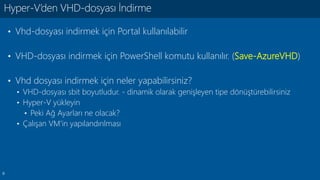 9
• Vhd-dosyası indirmek için Portal kullanılabilir
• VHD-dosyası indirmek için PowerShell komutu kullanılır. (Save-AzureVHD)
• Vhd dosyası indirmek için neler yapabilirsiniz?
• VHD-dosyası sbit boyutludur. - dinamik olarak genişleyen tipe dönüştürebilirsiniz
• Hyper-V yükleyin
• Peki Ağ Ayarları ne olacak?
• Çalışan VM’in yapılandırılması
Hyper-V’den VHD-dosyası İndirme
 