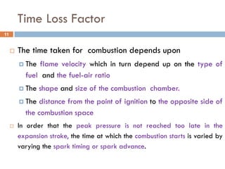 Time Loss Factor
 The time taken for combustion depends upon
 The flame velocity which in turn depend up on the type of
fuel and the fuel-air ratio
 The shape and size of the combustion chamber.
 The distance from the point of ignition to the opposite side of
the combustion space
 In order that the peak pressure is not reached too late in the
expansion stroke, the time at which the combustion starts is varied by
varying the spark timing or spark advance.
11
 