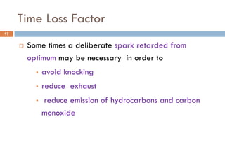 Time Loss Factor
 Some times a deliberate spark retarded from
optimum may be necessary in order to
• avoid knocking
• reduce exhaust
• reduce emission of hydrocarbons and carbon
monoxide
17
 