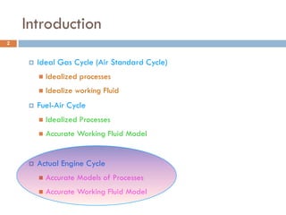 Introduction
 Ideal Gas Cycle (Air Standard Cycle)
 Idealized processes
 Idealize working Fluid
 Fuel-Air Cycle
 Idealized Processes
 Accurate Working Fluid Model
 Actual Engine Cycle
 Accurate Models of Processes
 Accurate Working Fluid Model
2
 
