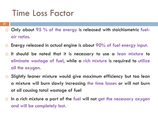 Time Loss Factor
 Only about 95 % of the energy is released with stoichiometric fuel-
air ratios.
 Energy released in actual engine is about 90% of fuel energy input.
 It should be noted that it is necessary to use a lean mixture to
eliminate wastage of fuel, while a rich mixture is required to utilize
all the oxygen.
 Slightly leaner mixture would give maximum efficiency but too lean
a mixture will burn slowly increasing the time losses or will not burn
at all causing total wastage of fuel
 In a rich mixture a part of the fuel will not get the necessary oxygen
and will be completely lost.
21
 
