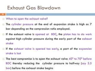 Exhaust Gas Blowdown
 When to open the exhaust valve?
 The cylinder pressure at the end of expansion stroke is high as 7
bar depending on the compression ratio employed.
 If the exhaust valve is opened at BDC, the piston has to do work
against high cylinder pressure during the early part of the exhaust
stroke
 If the exhaust valve is opened too early, a part of the expansion
stroke is lost
 The best compromise is to open the exhaust valve 400 to 700 before
BDC thereby reducing the cylinder pressure to halfway (say 3.5
bar) before the exhaust stroke begins
26
 