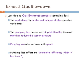 Exhaust Gas Blowdown
 Loss due to Gas Exchange process (pumping loss)
 The work done for intake and exhaust stroke cancelled
each other
 The pumping loss increased at part throttle, because
throttling reduce the suction pressure
 Pumping loss also increase with speed
 Pumping loss affect the Volumetric efficiency when Pi
less than Pe
28
 