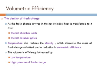 Volumetric Efficiency
 The density of fresh charge
 As the fresh charge arrives in the hot cylinder, heat is transferred to it
from
 The hot chamber walls
 The hot residual gases
 Temperature rise reduces the density , which decrease the mass of
fresh charge admitted and a reduction in volumetric efficiency
 The volumetric efficiency increased by
 Low temperature
 High pressure of fresh charge
31
 