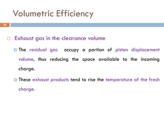 Volumetric Efficiency
 Exhaust gas in the clearance volume
 The residual gas occupy a portion of piston displacement
volume, thus reducing the space available to the incoming
charge.
 These exhaust products tend to rise the temperature of the fresh
charge.
32
 