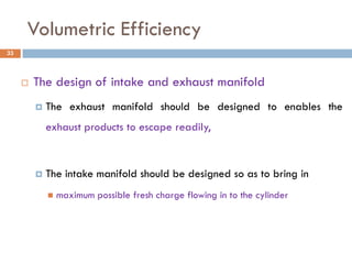 Volumetric Efficiency
 The design of intake and exhaust manifold
 The exhaust manifold should be designed to enables the
exhaust products to escape readily,
 The intake manifold should be designed so as to bring in
 maximum possible fresh charge flowing in to the cylinder
33
 