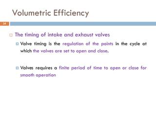 Volumetric Efficiency
 The timing of intake and exhaust valves
 Valve timing is the regulation of the points in the cycle at
which the valves are set to open and close.
 Valves requires a finite period of time to open or close for
smooth operation
34
 