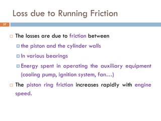 Loss due to Running Friction
 The losses are due to friction between
 the piston and the cylinder walls
 In various bearings
 Energy spent in operating the auxiliary equipment
(cooling pump, ignition system, fan…)
 The piston ring friction increases rapidly with engine
speed.
37
 
