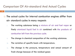 Comparison Of Air-standard And Actual Cycles
 The actual cycles for internal combustion engines differ from
air- standard cycles in many respects
i. The working substance being a mixture of air and fuel vapor or
finely atomized liquid fuel in air combined with the products of
combustion left from the previous cycle.
ii. The change in chemical composition of the working substance.
iii. The variation of specific heats with temperature.
iv. The change in the pressure, temperature and actual amount of
fresh charge because of the residual gases
6
 