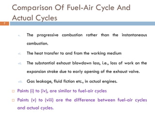 Comparison Of Fuel-Air Cycle And
Actual Cycles
v. The progressive combustion rather than the instantaneous
combustion.
vi. The heat transfer to and from the working medium
vii. The substantial exhaust blowdown loss, i.e., loss of work on the
expansion stroke due to early opening of the exhaust valve.
viii. Gas leakage, fluid fiction etc., in actual engines.
 Points (i) to (iv), are similar to fuel-air cycles
 Points (v) to (viii) are the difference between fuel-air cycles
and actual cycles.
7
 
