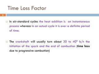 Time Loss Factor
 In air-standard cycles the heat addition is an instantaneous
process whereas in an actual cycle it is over a definite period
of time.
 The crankshaft will usually turn about 30 to 400 b/n the
initiation of the spark and the end of combustion (time loss
due to progressive combustion)
9
 