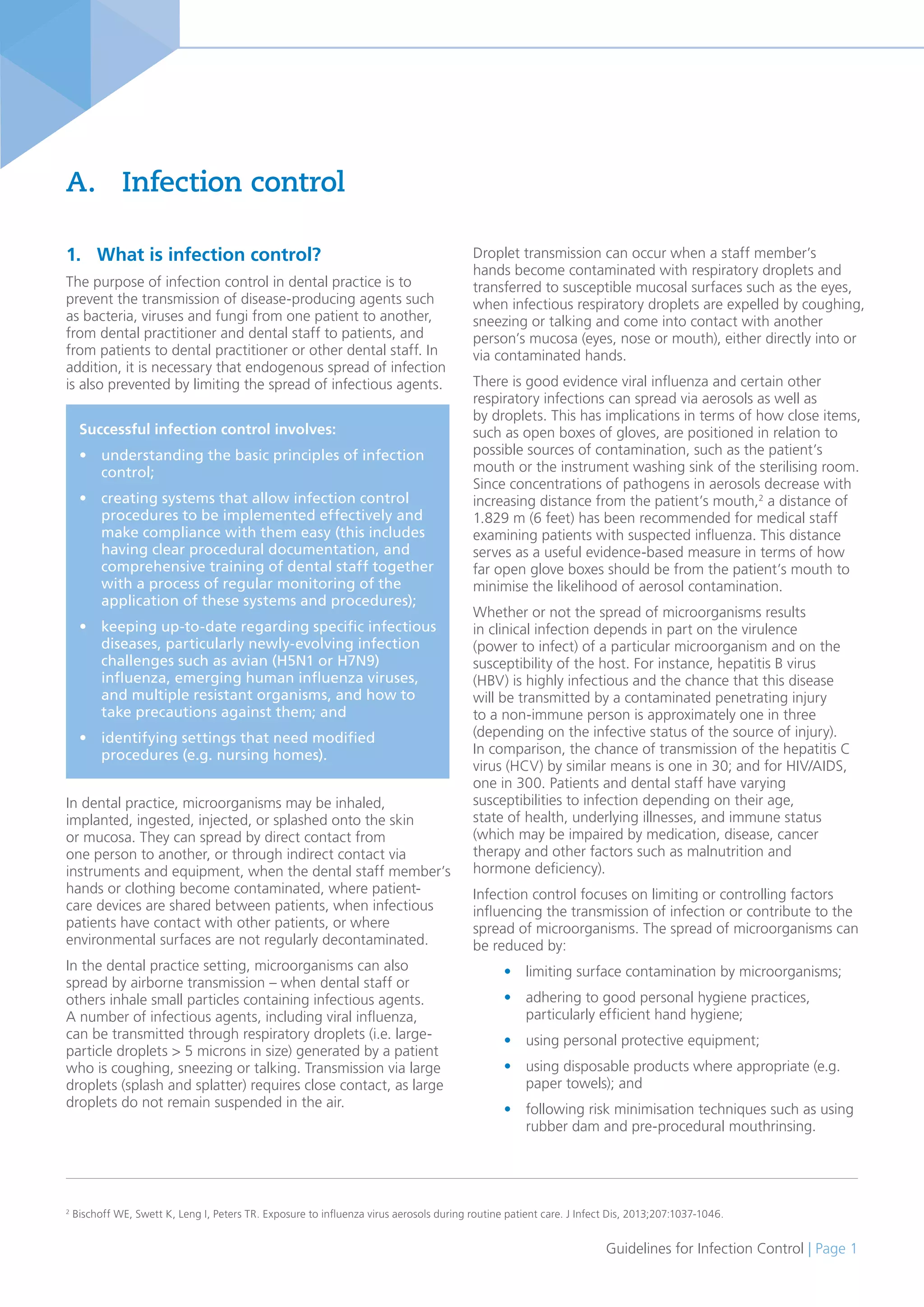 Guidelines for Infection Control | Page 1
1. What is infection control?
The purpose of infection control in dental practice is to
prevent the transmission of disease-producing agents such
as bacteria, viruses and fungi from one patient to another,
from dental practitioner and dental staff to patients, and
from patients to dental practitioner or other dental staff. In
addition, it is necessary that endogenous spread of infection
is also prevented by limiting the spread of infectious agents.
In dental practice, microorganisms may be inhaled,
implanted, ingested, injected, or splashed onto the skin
or mucosa. They can spread by direct contact from
one person to another, or through indirect contact via
instruments and equipment, when the dental staff member’s
hands or clothing become contaminated, where patient-
care devices are shared between patients, when infectious
patients have contact with other patients, or where
environmental surfaces are not regularly decontaminated.
In the dental practice setting, microorganisms can also
spread by airborne transmission – when dental staff or
others inhale small particles containing infectious agents.
A number of infectious agents, including viral influenza,
can be transmitted through respiratory droplets (i.e. large-
particle droplets > 5 microns in size) generated by a patient
who is coughing, sneezing or talking. Transmission via large
droplets (splash and splatter) requires close contact, as large
droplets do not remain suspended in the air.
A. Infection control
Droplet transmission can occur when a staff member’s
hands become contaminated with respiratory droplets and
transferred to susceptible mucosal surfaces such as the eyes,
when infectious respiratory droplets are expelled by coughing,
sneezing or talking and come into contact with another
person’s mucosa (eyes, nose or mouth), either directly into or
via contaminated hands.
There is good evidence viral influenza and certain other
respiratory infections can spread via aerosols as well as
by droplets. This has implications in terms of how close items,
such as open boxes of gloves, are positioned in relation to
possible sources of contamination, such as the patient’s
mouth or the instrument washing sink of the sterilising room.
Since concentrations of pathogens in aerosols decrease with
increasing distance from the patient’s mouth,2
a distance of
1.829 m (6 feet) has been recommended for medical staff
examining patients with suspected influenza. This distance
serves as a useful evidence-based measure in terms of how
far open glove boxes should be from the patient’s mouth to
minimise the likelihood of aerosol contamination.
Whether or not the spread of microorganisms results
in clinical infection depends in part on the virulence
(power to infect) of a particular microorganism and on the
susceptibility of the host. For instance, hepatitis B virus
(HBV) is highly infectious and the chance that this disease
will be transmitted by a contaminated penetrating injury
to a non-immune person is approximately one in three
(depending on the infective status of the source of injury).
In comparison, the chance of transmission of the hepatitis C
virus (HCV) by similar means is one in 30; and for HIV/AIDS,
one in 300. Patients and dental staff have varying
susceptibilities to infection depending on their age,
state of health, underlying illnesses, and immune status
(which may be impaired by medication, disease, cancer
therapy and other factors such as malnutrition and
hormone deficiency).
Infection control focuses on limiting or controlling factors
influencing the transmission of infection or contribute to the
spread of microorganisms. The spread of microorganisms can
be reduced by:
• limiting surface contamination by microorganisms;
• adhering to good personal hygiene practices,
particularly efficient hand hygiene;
• using personal protective equipment;
• using disposable products where appropriate (e.g.
paper towels); and
• following risk minimisation techniques such as using
rubber dam and pre-procedural mouthrinsing.
2
Bischoff WE, Swett K, Leng I, Peters TR. Exposure to influenza virus aerosols during routine patient care. J Infect Dis, 2013;207:1037-1046.
Successful infection control involves:
• understanding the basic principles of infection
control;
• creating systems that allow infection control
procedures to be implemented effectively and
make compliance with them easy (this includes
having clear procedural documentation, and
comprehensive training of dental staff together
with a process of regular monitoring of the
application of these systems and procedures);
• keeping up-to-date regarding specific infectious
diseases, particularly newly-evolving infection
challenges such as avian (H5N1 or H7N9)
influenza, emerging human influenza viruses,
and multiple resistant organisms, and how to
take precautions against them; and
• identifying settings that need modified
procedures (e.g. nursing homes).
 