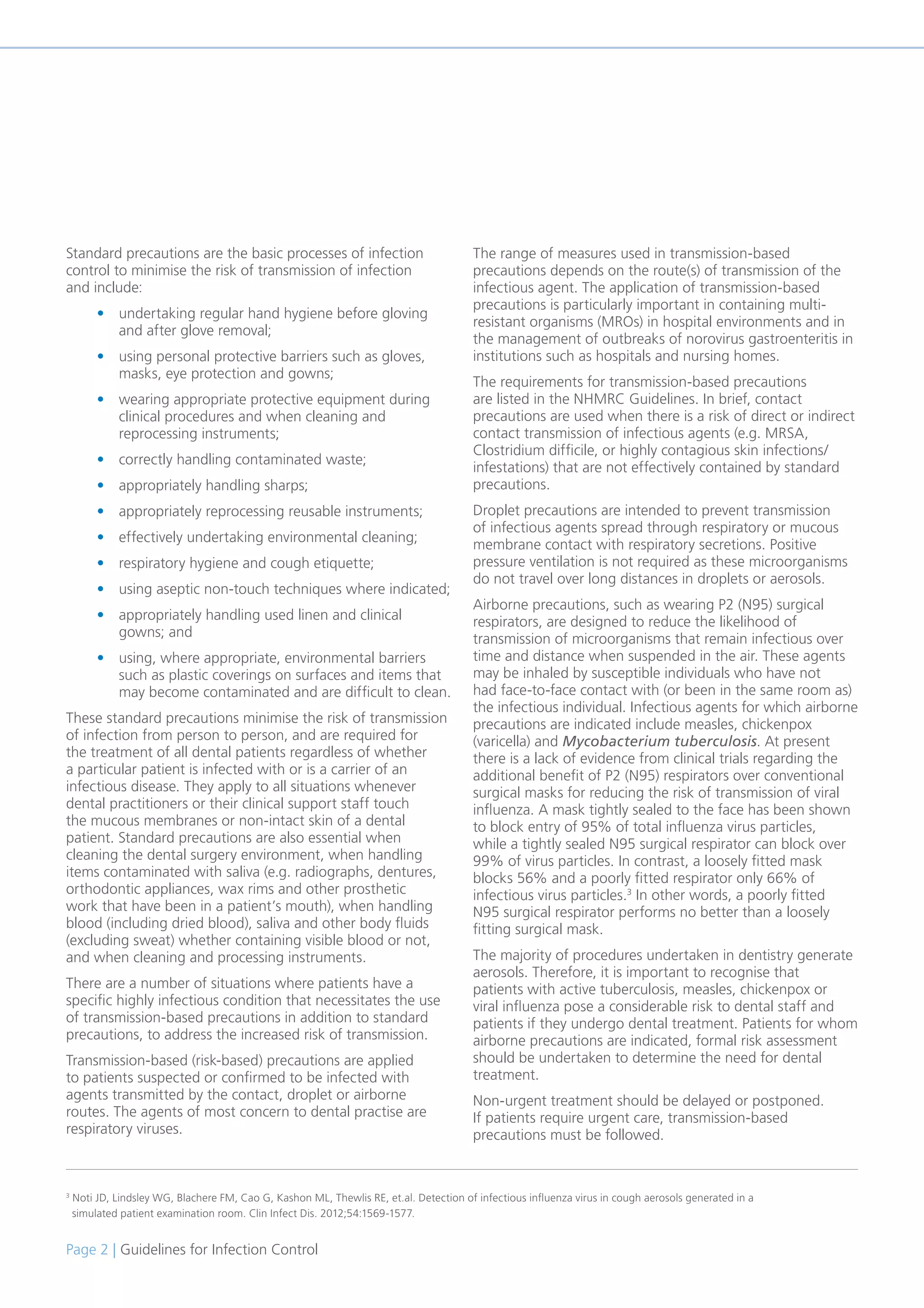 Page 2 | Guidelines for Infection Control
Standard precautions are the basic processes of infection
control to minimise the risk of transmission of infection
and include:
• undertaking regular hand hygiene before gloving
and after glove removal;
• using personal protective barriers such as gloves,
masks, eye protection and gowns;
• wearing appropriate protective equipment during
clinical procedures and when cleaning and
reprocessing instruments;
• correctly handling contaminated waste;
• appropriately handling sharps;
• appropriately reprocessing reusable instruments;
• effectively undertaking environmental cleaning;
• respiratory hygiene and cough etiquette;
• using aseptic non-touch techniques where indicated;
• appropriately handling used linen and clinical
gowns; and
• using, where appropriate, environmental barriers
such as plastic coverings on surfaces and items that
may become contaminated and are difficult to clean.
These standard precautions minimise the risk of transmission
of infection from person to person, and are required for
the treatment of all dental patients regardless of whether
a particular patient is infected with or is a carrier of an
infectious disease. They apply to all situations whenever
dental practitioners or their clinical support staff touch
the mucous membranes or non-intact skin of a dental
patient. Standard precautions are also essential when
cleaning the dental surgery environment, when handling
items contaminated with saliva (e.g. radiographs, dentures,
orthodontic appliances, wax rims and other prosthetic
work that have been in a patient’s mouth), when handling
blood (including dried blood), saliva and other body fluids
(excluding sweat) whether containing visible blood or not,
and when cleaning and processing instruments.
There are a number of situations where patients have a
specific highly infectious condition that necessitates the use
of transmission-based precautions in addition to standard
precautions, to address the increased risk of transmission.
Transmission-based (risk-based) precautions are applied
to patients suspected or confirmed to be infected with
agents transmitted by the contact, droplet or airborne
routes. The agents of most concern to dental practise are
respiratory viruses.
The range of measures used in transmission-based
precautions depends on the route(s) of transmission of the
infectious agent. The application of transmission-based
precautions is particularly important in containing multi-
resistant organisms (MROs) in hospital environments and in
the management of outbreaks of norovirus gastroenteritis in
institutions such as hospitals and nursing homes.
The requirements for transmission-based precautions
are listed in the NHMRC Guidelines. In brief, contact
precautions are used when there is a risk of direct or indirect
contact transmission of infectious agents (e.g. MRSA,
Clostridium difficile, or highly contagious skin infections/
infestations) that are not effectively contained by standard
precautions.
Droplet precautions are intended to prevent transmission
of infectious agents spread through respiratory or mucous
membrane contact with respiratory secretions. Positive
pressure ventilation is not required as these microorganisms
do not travel over long distances in droplets or aerosols.
Airborne precautions, such as wearing P2 (N95) surgical
respirators, are designed to reduce the likelihood of
transmission of microorganisms that remain infectious over
time and distance when suspended in the air. These agents
may be inhaled by susceptible individuals who have not
had face-to-face contact with (or been in the same room as)
the infectious individual. Infectious agents for which airborne
precautions are indicated include measles, chickenpox
(varicella) and Mycobacterium tuberculosis. At present
there is a lack of evidence from clinical trials regarding the
additional benefit of P2 (N95) respirators over conventional
surgical masks for reducing the risk of transmission of viral
influenza. A mask tightly sealed to the face has been shown
to block entry of 95% of total influenza virus particles,
while a tightly sealed N95 surgical respirator can block over
99% of virus particles. In contrast, a loosely fitted mask
blocks 56% and a poorly fitted respirator only 66% of
infectious virus particles.3
In other words, a poorly fitted
N95 surgical respirator performs no better than a loosely
fitting surgical mask.
The majority of procedures undertaken in dentistry generate
aerosols. Therefore, it is important to recognise that
patients with active tuberculosis, measles, chickenpox or
viral influenza pose a considerable risk to dental staff and
patients if they undergo dental treatment. Patients for whom
airborne precautions are indicated, formal risk assessment
should be undertaken to determine the need for dental
treatment.
Non-urgent treatment should be delayed or postponed.
If patients require urgent care, transmission-based
precautions must be followed.
3
Noti JD, Lindsley WG, Blachere FM, Cao G, Kashon ML, Thewlis RE, et.al. Detection of infectious influenza virus in cough aerosols generated in a
simulated patient examination room. Clin Infect Dis. 2012;54:1569-1577.
 