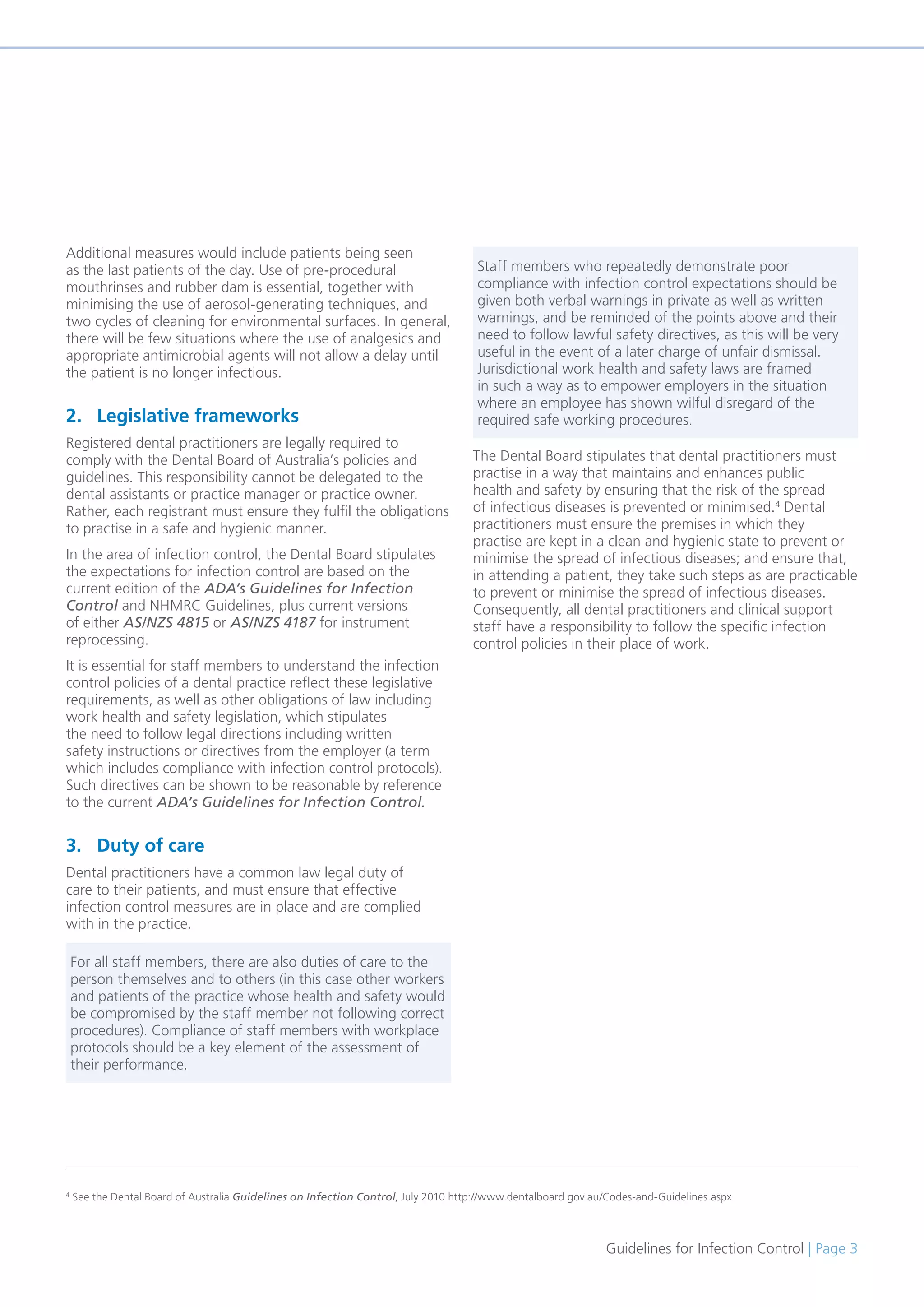 Guidelines for Infection Control | Page 3
Additional measures would include patients being seen
as the last patients of the day. Use of pre-procedural
mouthrinses and rubber dam is essential, together with
minimising the use of aerosol-generating techniques, and
two cycles of cleaning for environmental surfaces. In general,
there will be few situations where the use of analgesics and
appropriate antimicrobial agents will not allow a delay until
the patient is no longer infectious.
2. Legislative frameworks
Registered dental practitioners are legally required to
comply with the Dental Board of Australia’s policies and
guidelines. This responsibility cannot be delegated to the
dental assistants or practice manager or practice owner.
Rather, each registrant must ensure they fulfil the obligations
to practise in a safe and hygienic manner.
In the area of infection control, the Dental Board stipulates
the expectations for infection control are based on the
current edition of the ADA’s Guidelines for Infection
Control and NHMRC Guidelines, plus current versions
of either AS/NZS 4815 or AS/NZS 4187 for instrument
reprocessing.
It is essential for staff members to understand the infection
control policies of a dental practice reflect these legislative
requirements, as well as other obligations of law including
work health and safety legislation, which stipulates
the need to follow legal directions including written
safety instructions or directives from the employer (a term
which includes compliance with infection control protocols).
Such directives can be shown to be reasonable by reference
to the current ADA’s Guidelines for Infection Control.
3. Duty of care
Dental practitioners have a common law legal duty of
care to their patients, and must ensure that effective
infection control measures are in place and are complied
with in the practice.
The Dental Board stipulates that dental practitioners must
practise in a way that maintains and enhances public
health and safety by ensuring that the risk of the spread
of infectious diseases is prevented or minimised.4
Dental
practitioners must ensure the premises in which they
practise are kept in a clean and hygienic state to prevent or
minimise the spread of infectious diseases; and ensure that,
in attending a patient, they take such steps as are practicable
to prevent or minimise the spread of infectious diseases.
Consequently, all dental practitioners and clinical support
staff have a responsibility to follow the specific infection
control policies in their place of work.
4
See the Dental Board of Australia Guidelines on Infection Control, July 2010 http://www.dentalboard.gov.au/Codes-and-Guidelines.aspx
For all staff members, there are also duties of care to the
person themselves and to others (in this case other workers
and patients of the practice whose health and safety would
be compromised by the staff member not following correct
procedures). Compliance of staff members with workplace
protocols should be a key element of the assessment of
their performance.
Staff members who repeatedly demonstrate poor
compliance with infection control expectations should be
given both verbal warnings in private as well as written
warnings, and be reminded of the points above and their
need to follow lawful safety directives, as this will be very
useful in the event of a later charge of unfair dismissal.
Jurisdictional work health and safety laws are framed
in such a way as to empower employers in the situation
where an employee has shown wilful disregard of the
required safe working procedures.
 