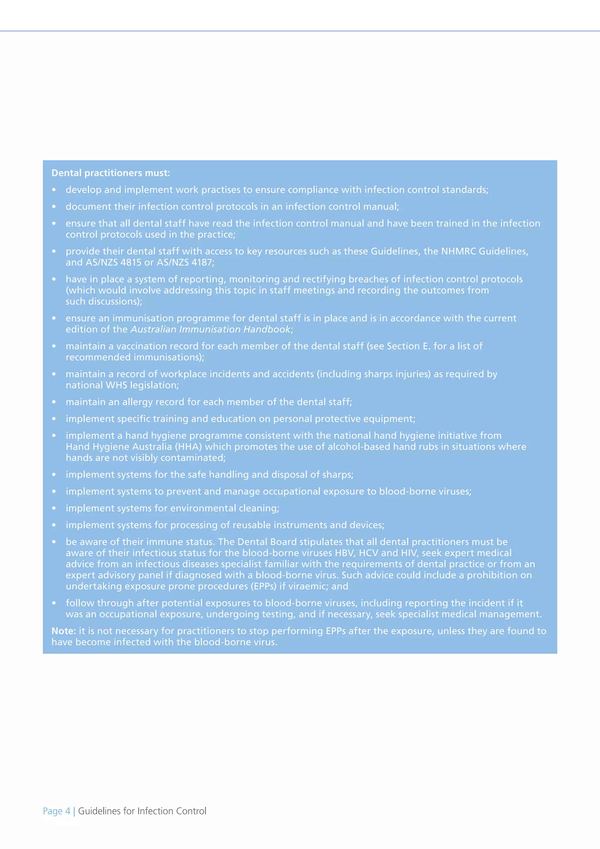 Page 4 | Guidelines for Infection Control
Dental practitioners must:
• develop and implement work practises to ensure compliance with infection control standards;
• document their infection control protocols in an infection control manual;
• ensure that all dental staff have read the infection control manual and have been trained in the infection
control protocols used in the practice;
• provide their dental staff with access to key resources such as these Guidelines, the NHMRC Guidelines,
and AS/NZS 4815 or AS/NZS 4187;
• have in place a system of reporting, monitoring and rectifying breaches of infection control protocols
(which would involve addressing this topic in staff meetings and recording the outcomes from
such discussions);
• ensure an immunisation programme for dental staff is in place and is in accordance with the current
edition of the Australian Immunisation Handbook;
• maintain a vaccination record for each member of the dental staff (see Section E. for a list of
recommended immunisations);
• maintain a record of workplace incidents and accidents (including sharps injuries) as required by
national WHS legislation;
• maintain an allergy record for each member of the dental staff;
• implement specific training and education on personal protective equipment;
• implement a hand hygiene programme consistent with the national hand hygiene initiative from
Hand Hygiene Australia (HHA) which promotes the use of alcohol-based hand rubs in situations where
hands are not visibly contaminated;
• implement systems for the safe handling and disposal of sharps;
• implement systems to prevent and manage occupational exposure to blood-borne viruses;
• implement systems for environmental cleaning;
• implement systems for processing of reusable instruments and devices;
• be aware of their immune status. The Dental Board stipulates that all dental practitioners must be
aware of their infectious status for the blood-borne viruses HBV, HCV and HIV, seek expert medical
advice from an infectious diseases specialist familiar with the requirements of dental practice or from an
expert advisory panel if diagnosed with a blood-borne virus. Such advice could include a prohibition on
undertaking exposure prone procedures (EPPs) if viraemic; and
• follow through after potential exposures to blood-borne viruses, including reporting the incident if it
was an occupational exposure, undergoing testing, and if necessary, seek specialist medical management.
Note: it is not necessary for practitioners to stop performing EPPs after the exposure, unless they are found to
have become infected with the blood-borne virus.
 