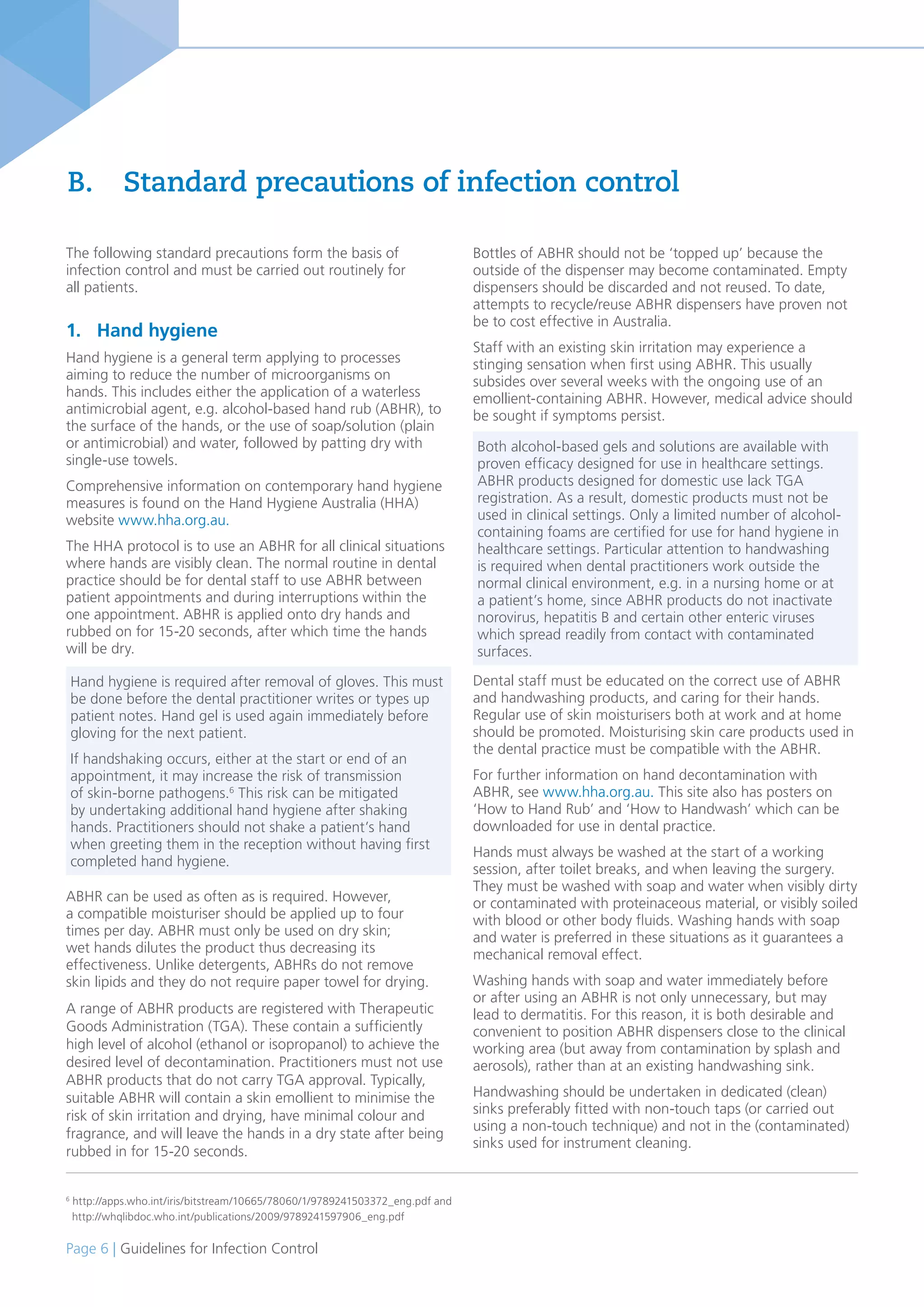 Page 6 | Guidelines for Infection Control
6
http://apps.who.int/iris/bitstream/10665/78060/1/9789241503372_eng.pdf and
http://whqlibdoc.who.int/publications/2009/9789241597906_eng.pdf
The following standard precautions form the basis of
infection control and must be carried out routinely for
all patients.
1. Hand hygiene
Hand hygiene is a general term applying to processes
aiming to reduce the number of microorganisms on
hands. This includes either the application of a waterless
antimicrobial agent, e.g. alcohol-based hand rub (ABHR), to
the surface of the hands, or the use of soap/solution (plain
or antimicrobial) and water, followed by patting dry with
single-use towels.
Comprehensive information on contemporary hand hygiene
measures is found on the Hand Hygiene Australia (HHA)
website www.hha.org.au.
The HHA protocol is to use an ABHR for all clinical situations
where hands are visibly clean. The normal routine in dental
practice should be for dental staff to use ABHR between
patient appointments and during interruptions within the
one appointment. ABHR is applied onto dry hands and
rubbed on for 15-20 seconds, after which time the hands
will be dry.
ABHR can be used as often as is required. However,
a compatible moisturiser should be applied up to four
times per day. ABHR must only be used on dry skin;
wet hands dilutes the product thus decreasing its
effectiveness. Unlike detergents, ABHRs do not remove
skin lipids and they do not require paper towel for drying.
A range of ABHR products are registered with Therapeutic
Goods Administration (TGA). These contain a sufficiently
high level of alcohol (ethanol or isopropanol) to achieve the
desired level of decontamination. Practitioners must not use
ABHR products that do not carry TGA approval. Typically,
suitable ABHR will contain a skin emollient to minimise the
risk of skin irritation and drying, have minimal colour and
fragrance, and will leave the hands in a dry state after being
rubbed in for 15-20 seconds.
Bottles of ABHR should not be ‘topped up’ because the
outside of the dispenser may become contaminated. Empty
dispensers should be discarded and not reused. To date,
attempts to recycle/reuse ABHR dispensers have proven not
be to cost effective in Australia.
Staff with an existing skin irritation may experience a
stinging sensation when first using ABHR. This usually
subsides over several weeks with the ongoing use of an
emollient-containing ABHR. However, medical advice should
be sought if symptoms persist.
Dental staff must be educated on the correct use of ABHR
and handwashing products, and caring for their hands.
Regular use of skin moisturisers both at work and at home
should be promoted. Moisturising skin care products used in
the dental practice must be compatible with the ABHR.
For further information on hand decontamination with
ABHR, see www.hha.org.au. This site also has posters on
‘How to Hand Rub’ and ‘How to Handwash’ which can be
downloaded for use in dental practice.
Hands must always be washed at the start of a working
session, after toilet breaks, and when leaving the surgery.
They must be washed with soap and water when visibly dirty
or contaminated with proteinaceous material, or visibly soiled
with blood or other body fluids. Washing hands with soap
and water is preferred in these situations as it guarantees a
mechanical removal effect.
Washing hands with soap and water immediately before
or after using an ABHR is not only unnecessary, but may
lead to dermatitis. For this reason, it is both desirable and
convenient to position ABHR dispensers close to the clinical
working area (but away from contamination by splash and
aerosols), rather than at an existing handwashing sink.
Handwashing should be undertaken in dedicated (clean)
sinks preferably fitted with non-touch taps (or carried out
using a non-touch technique) and not in the (contaminated)
sinks used for instrument cleaning.
B. Standard precautions of infection control
Hand hygiene is required after removal of gloves. This must
be done before the dental practitioner writes or types up
patient notes. Hand gel is used again immediately before
gloving for the next patient.
If handshaking occurs, either at the start or end of an
appointment, it may increase the risk of transmission
of skin-borne pathogens.6
This risk can be mitigated
by undertaking additional hand hygiene after shaking
hands. Practitioners should not shake a patient’s hand
when greeting them in the reception without having first
completed hand hygiene.
Both alcohol-based gels and solutions are available with
proven efficacy designed for use in healthcare settings.
ABHR products designed for domestic use lack TGA
registration. As a result, domestic products must not be
used in clinical settings. Only a limited number of alcohol-
containing foams are certified for use for hand hygiene in
healthcare settings. Particular attention to handwashing
is required when dental practitioners work outside the
normal clinical environment, e.g. in a nursing home or at
a patient’s home, since ABHR products do not inactivate
norovirus, hepatitis B and certain other enteric viruses
which spread readily from contact with contaminated
surfaces.
 